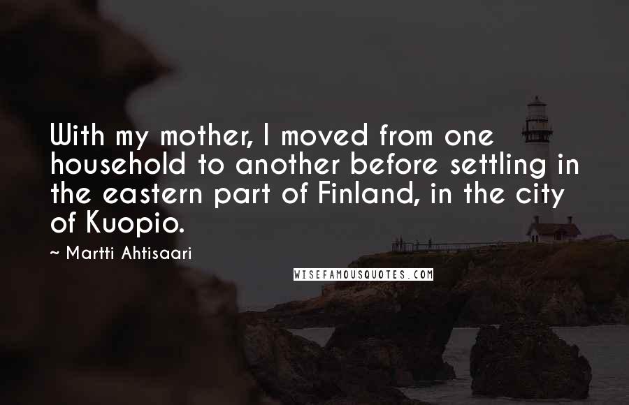 Martti Ahtisaari Quotes: With my mother, I moved from one household to another before settling in the eastern part of Finland, in the city of Kuopio.