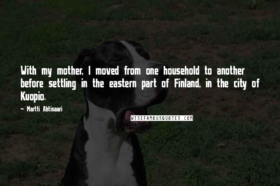 Martti Ahtisaari Quotes: With my mother, I moved from one household to another before settling in the eastern part of Finland, in the city of Kuopio.