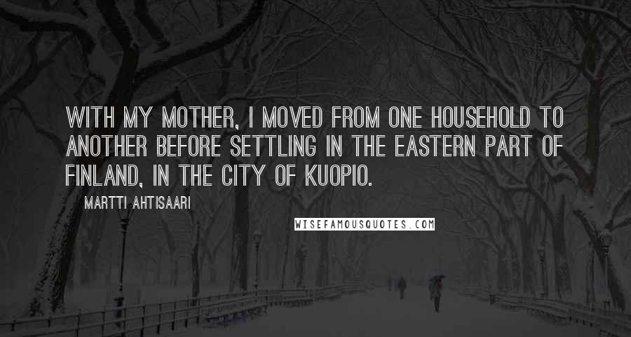 Martti Ahtisaari Quotes: With my mother, I moved from one household to another before settling in the eastern part of Finland, in the city of Kuopio.