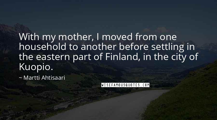 Martti Ahtisaari Quotes: With my mother, I moved from one household to another before settling in the eastern part of Finland, in the city of Kuopio.