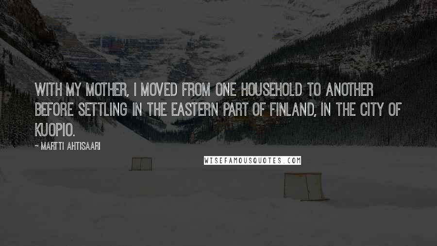 Martti Ahtisaari Quotes: With my mother, I moved from one household to another before settling in the eastern part of Finland, in the city of Kuopio.