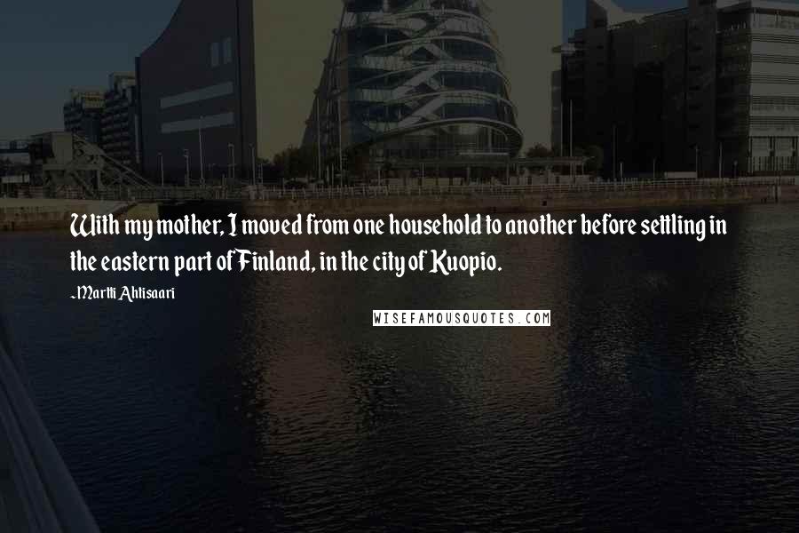 Martti Ahtisaari Quotes: With my mother, I moved from one household to another before settling in the eastern part of Finland, in the city of Kuopio.