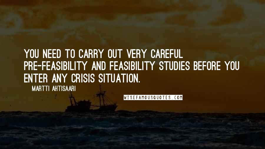 Martti Ahtisaari Quotes: You need to carry out very careful pre-feasibility and feasibility studies before you enter any crisis situation.