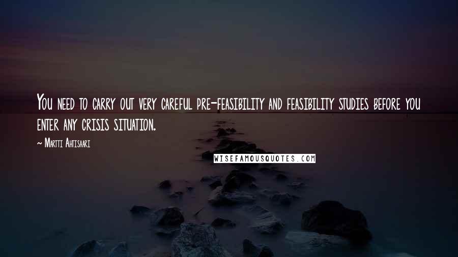 Martti Ahtisaari Quotes: You need to carry out very careful pre-feasibility and feasibility studies before you enter any crisis situation.