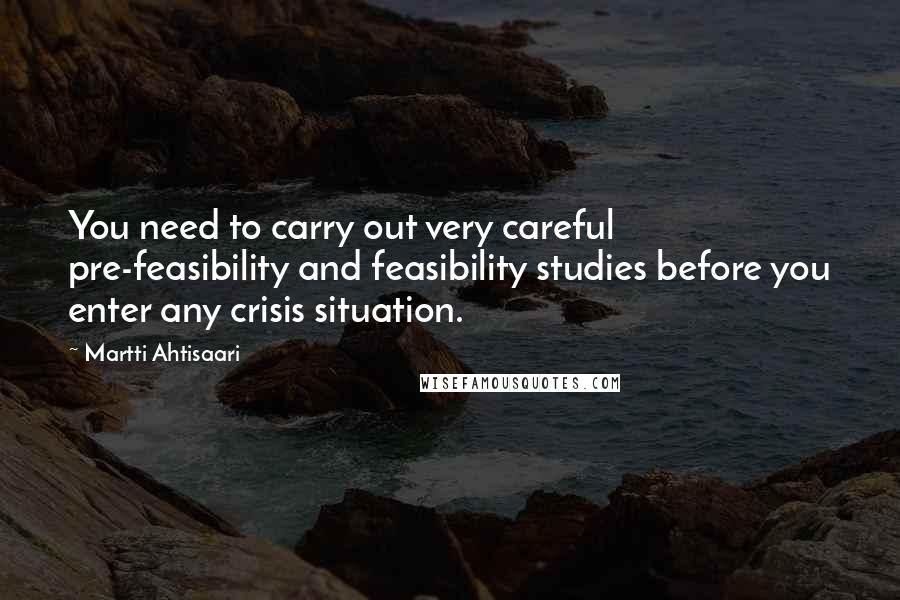 Martti Ahtisaari Quotes: You need to carry out very careful pre-feasibility and feasibility studies before you enter any crisis situation.