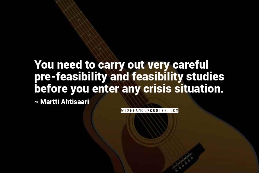 Martti Ahtisaari Quotes: You need to carry out very careful pre-feasibility and feasibility studies before you enter any crisis situation.