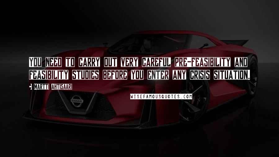 Martti Ahtisaari Quotes: You need to carry out very careful pre-feasibility and feasibility studies before you enter any crisis situation.