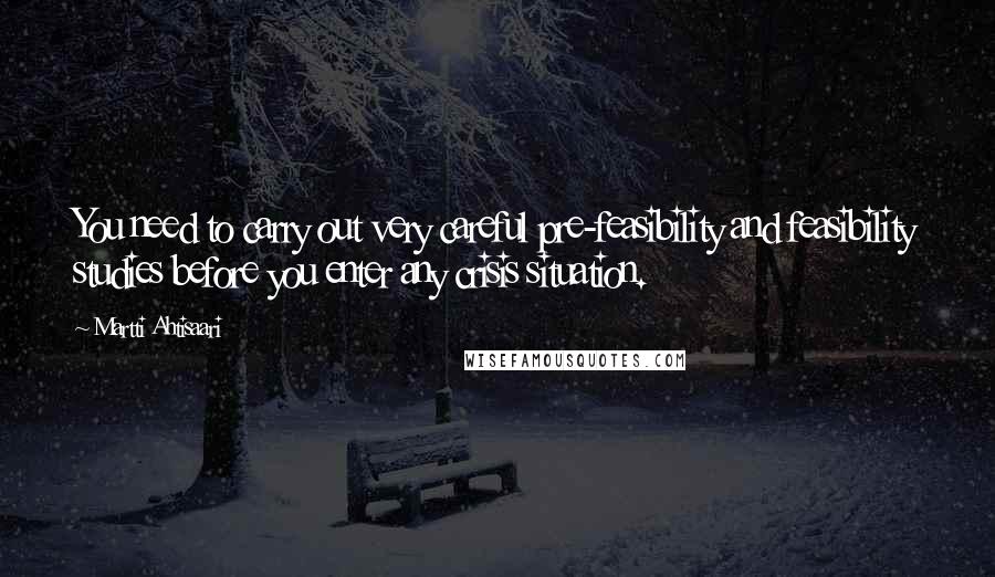 Martti Ahtisaari Quotes: You need to carry out very careful pre-feasibility and feasibility studies before you enter any crisis situation.