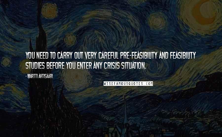 Martti Ahtisaari Quotes: You need to carry out very careful pre-feasibility and feasibility studies before you enter any crisis situation.