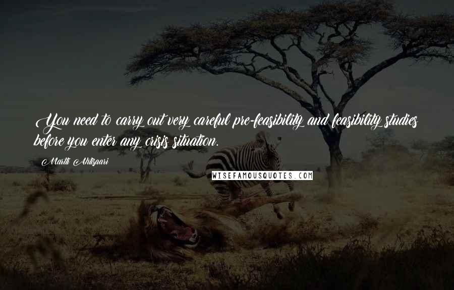 Martti Ahtisaari Quotes: You need to carry out very careful pre-feasibility and feasibility studies before you enter any crisis situation.