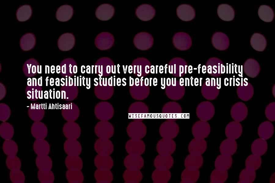 Martti Ahtisaari Quotes: You need to carry out very careful pre-feasibility and feasibility studies before you enter any crisis situation.