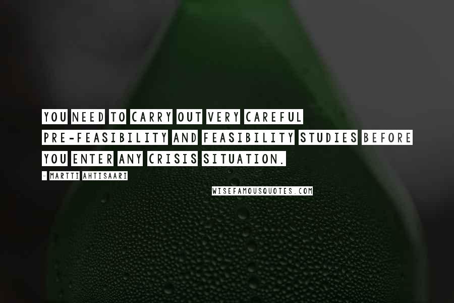 Martti Ahtisaari Quotes: You need to carry out very careful pre-feasibility and feasibility studies before you enter any crisis situation.