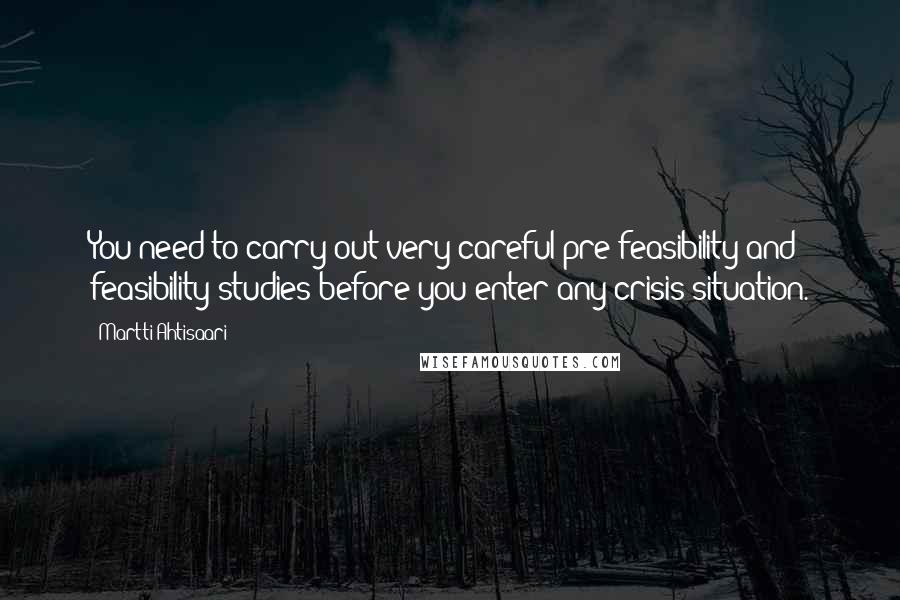 Martti Ahtisaari Quotes: You need to carry out very careful pre-feasibility and feasibility studies before you enter any crisis situation.