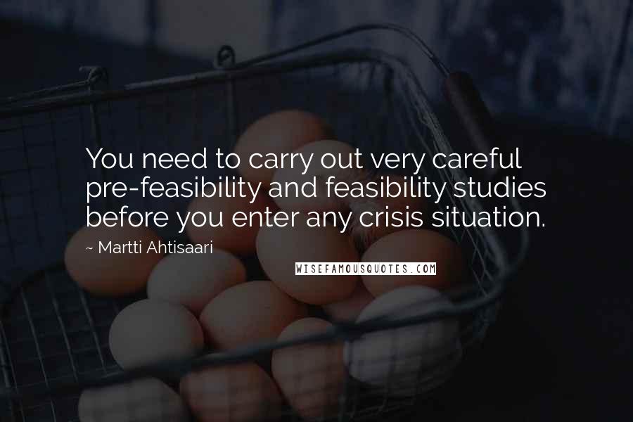 Martti Ahtisaari Quotes: You need to carry out very careful pre-feasibility and feasibility studies before you enter any crisis situation.