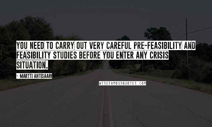 Martti Ahtisaari Quotes: You need to carry out very careful pre-feasibility and feasibility studies before you enter any crisis situation.