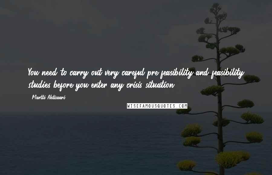 Martti Ahtisaari Quotes: You need to carry out very careful pre-feasibility and feasibility studies before you enter any crisis situation.