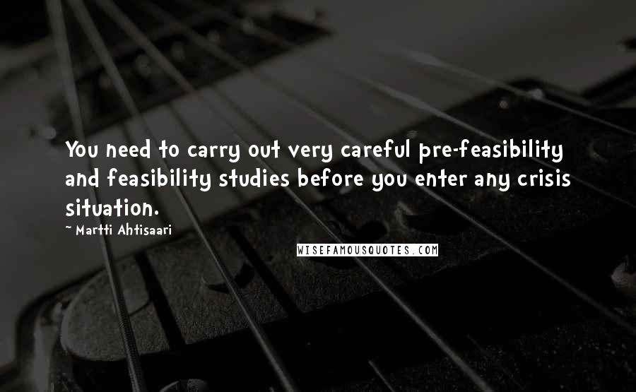 Martti Ahtisaari Quotes: You need to carry out very careful pre-feasibility and feasibility studies before you enter any crisis situation.