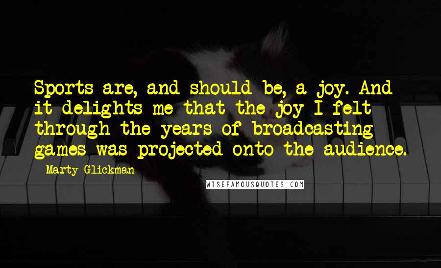 Marty Glickman Quotes: Sports are, and should be, a joy. And it delights me that the joy I felt through the years of broadcasting games was projected onto the audience.