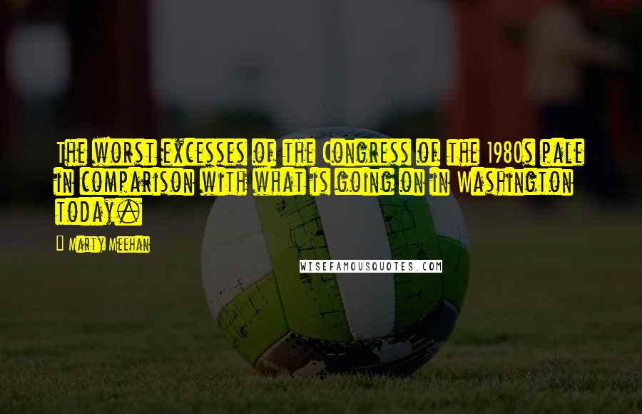 Marty Meehan Quotes: The worst excesses of the Congress of the 1980s pale in comparison with what is going on in Washington today.