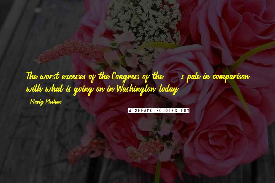 Marty Meehan Quotes: The worst excesses of the Congress of the 1980s pale in comparison with what is going on in Washington today.