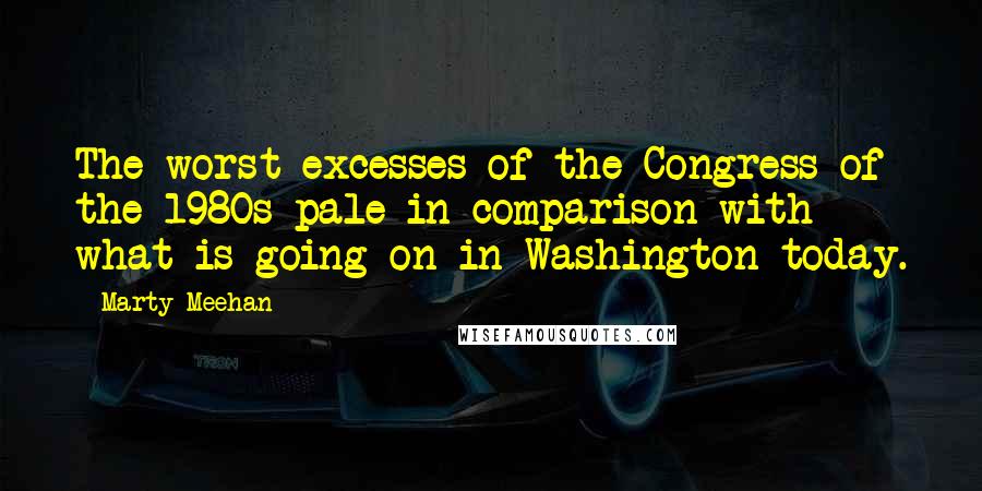 Marty Meehan Quotes: The worst excesses of the Congress of the 1980s pale in comparison with what is going on in Washington today.