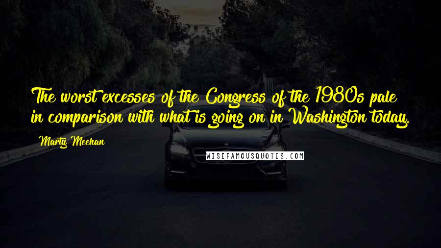 Marty Meehan Quotes: The worst excesses of the Congress of the 1980s pale in comparison with what is going on in Washington today.