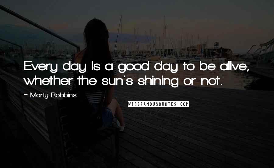 Marty Robbins Quotes: Every day is a good day to be alive, whether the sun's shining or not.