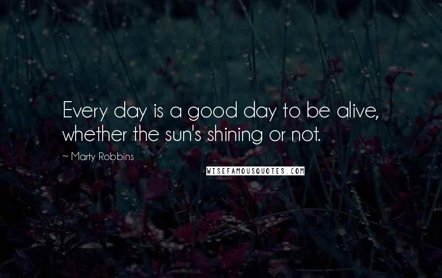 Marty Robbins Quotes: Every day is a good day to be alive, whether the sun's shining or not.