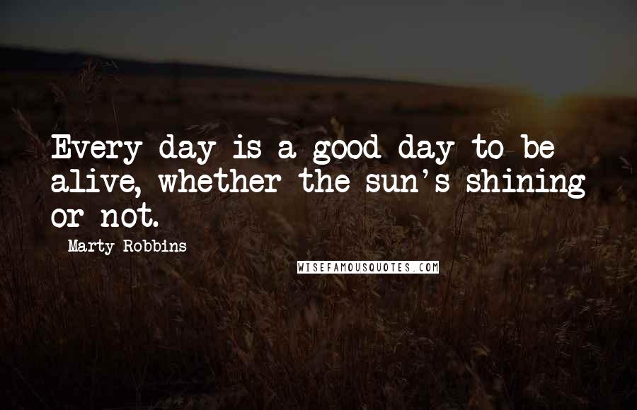 Marty Robbins Quotes: Every day is a good day to be alive, whether the sun's shining or not.