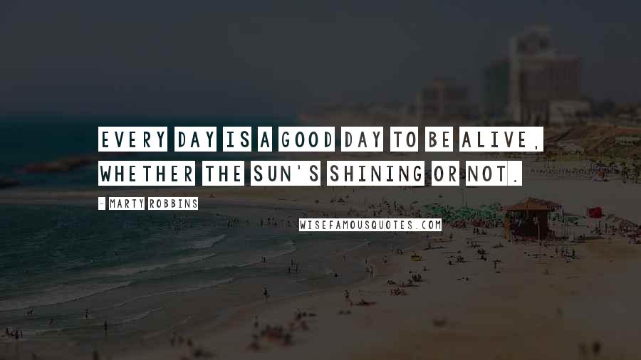 Marty Robbins Quotes: Every day is a good day to be alive, whether the sun's shining or not.