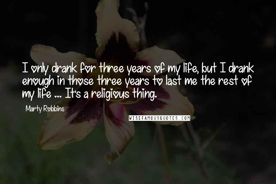 Marty Robbins Quotes: I only drank for three years of my life, but I drank enough in those three years to last me the rest of my life ... It's a religious thing.