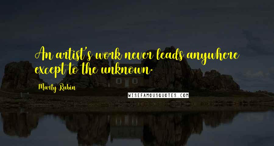 Marty Rubin Quotes: An artist's work never leads anywhere except to the unknown.