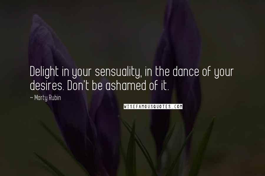 Marty Rubin Quotes: Delight in your sensuality, in the dance of your desires. Don't be ashamed of it.