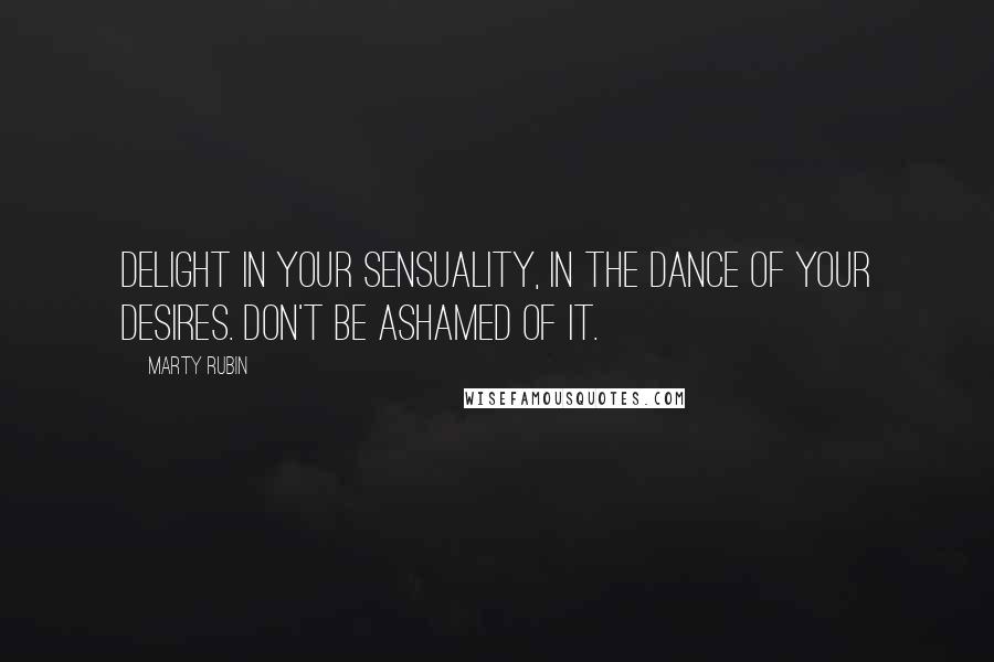 Marty Rubin Quotes: Delight in your sensuality, in the dance of your desires. Don't be ashamed of it.