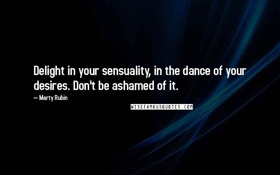 Marty Rubin Quotes: Delight in your sensuality, in the dance of your desires. Don't be ashamed of it.