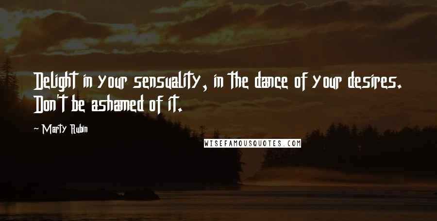 Marty Rubin Quotes: Delight in your sensuality, in the dance of your desires. Don't be ashamed of it.
