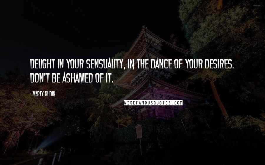 Marty Rubin Quotes: Delight in your sensuality, in the dance of your desires. Don't be ashamed of it.