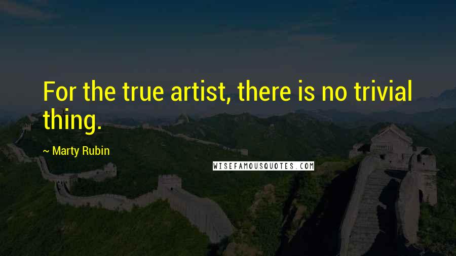 Marty Rubin Quotes: For the true artist, there is no trivial thing.