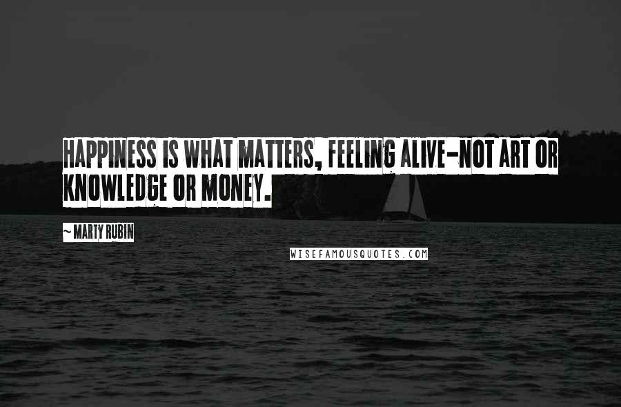 Marty Rubin Quotes: Happiness is what matters, feeling alive-not art or knowledge or money.