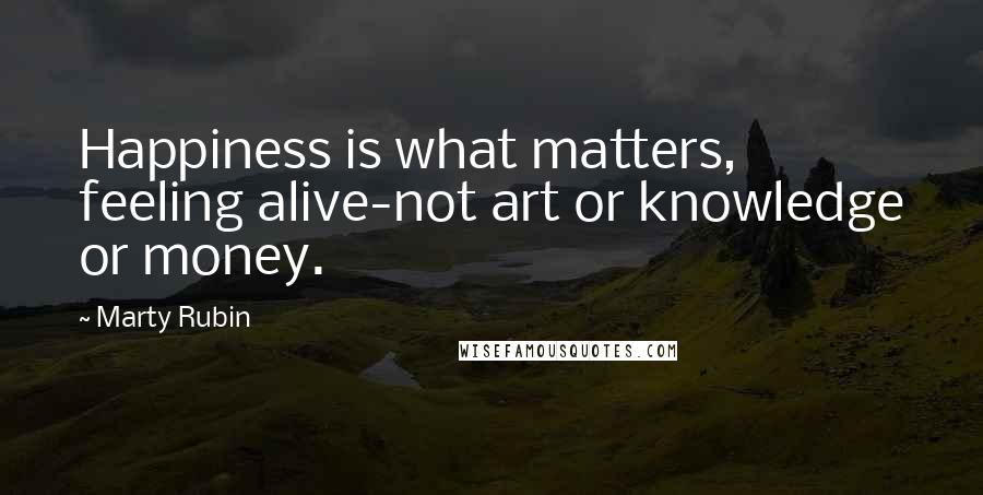 Marty Rubin Quotes: Happiness is what matters, feeling alive-not art or knowledge or money.