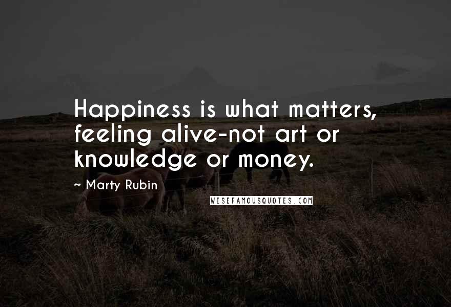 Marty Rubin Quotes: Happiness is what matters, feeling alive-not art or knowledge or money.