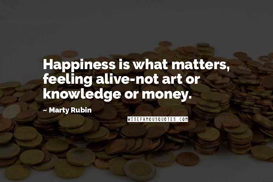 Marty Rubin Quotes: Happiness is what matters, feeling alive-not art or knowledge or money.