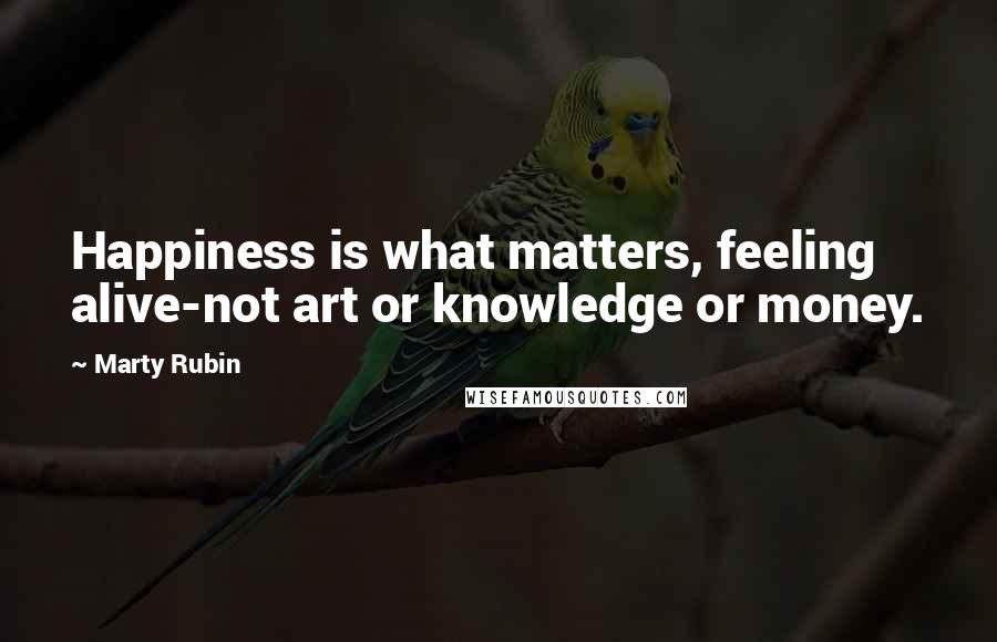 Marty Rubin Quotes: Happiness is what matters, feeling alive-not art or knowledge or money.