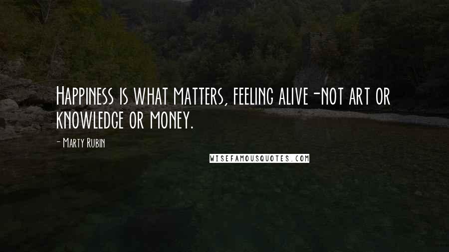 Marty Rubin Quotes: Happiness is what matters, feeling alive-not art or knowledge or money.