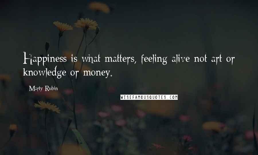 Marty Rubin Quotes: Happiness is what matters, feeling alive-not art or knowledge or money.
