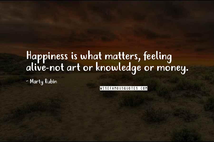 Marty Rubin Quotes: Happiness is what matters, feeling alive-not art or knowledge or money.