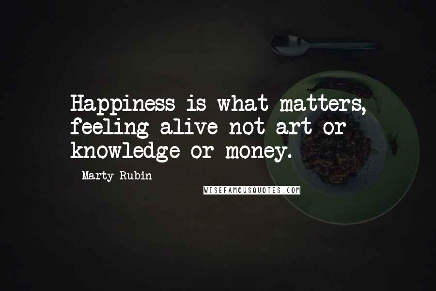 Marty Rubin Quotes: Happiness is what matters, feeling alive-not art or knowledge or money.