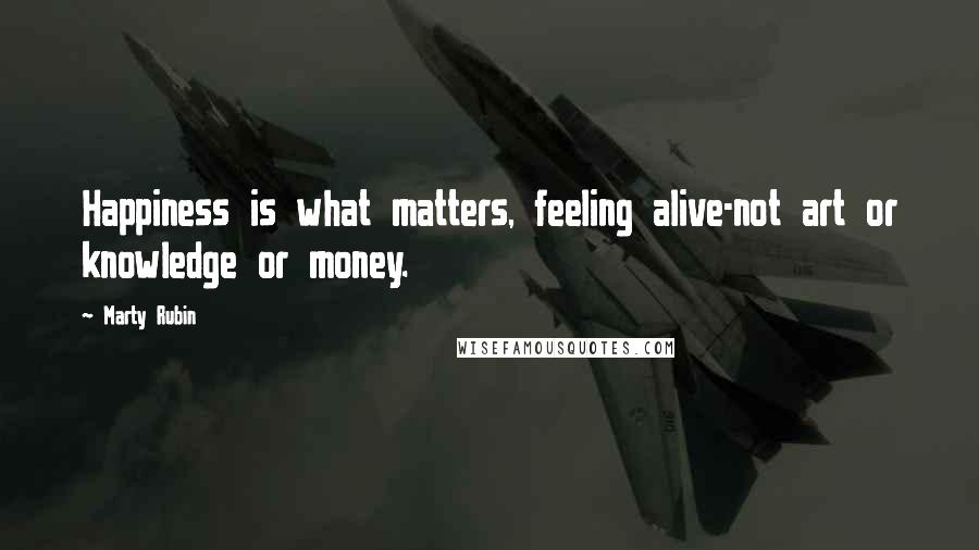 Marty Rubin Quotes: Happiness is what matters, feeling alive-not art or knowledge or money.