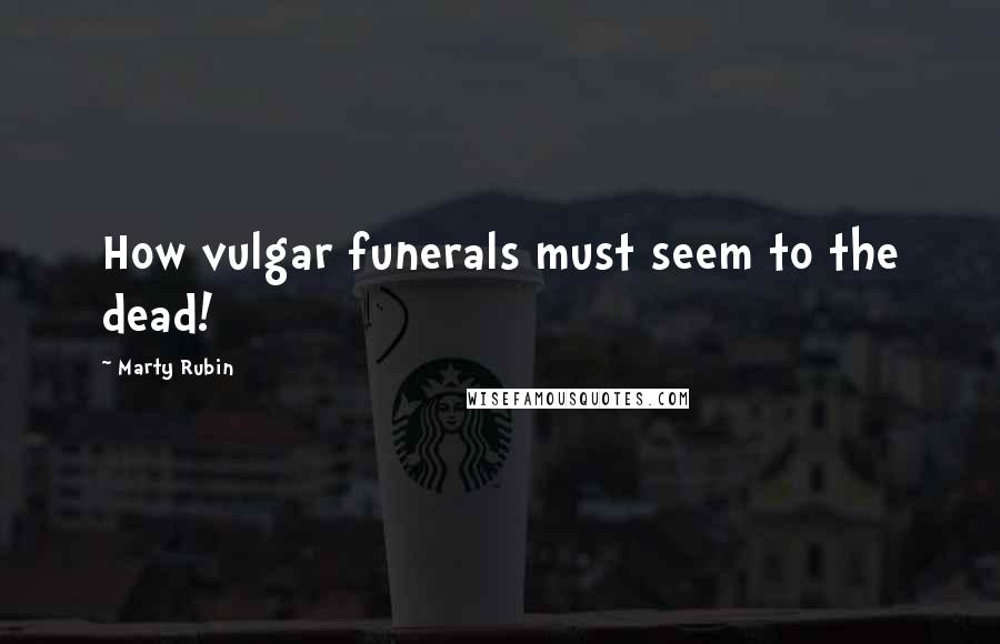 Marty Rubin Quotes: How vulgar funerals must seem to the dead!