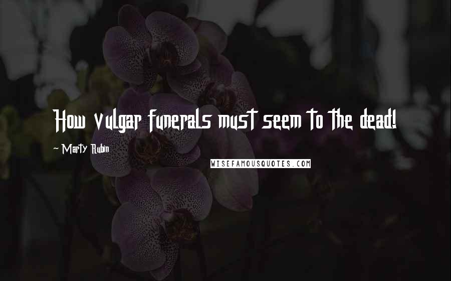 Marty Rubin Quotes: How vulgar funerals must seem to the dead!